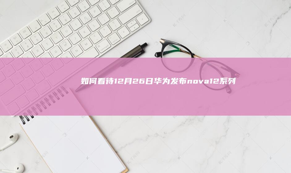 如何看待 12 月 26 日华为发布 nova 12 系列？有哪些信息值得关注？